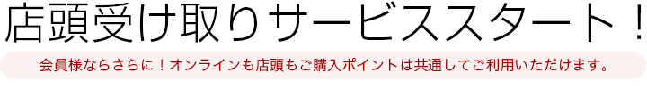店頭受け取りサービススタート！会員様ならさらに！オンラインも店頭もご購入ポイントは共通してご利用いただけます。